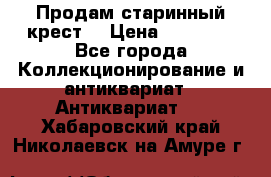 Продам старинный крест  › Цена ­ 20 000 - Все города Коллекционирование и антиквариат » Антиквариат   . Хабаровский край,Николаевск-на-Амуре г.